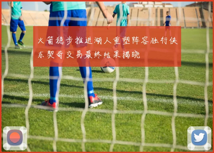 火箭稳步推进湖人重塑阵容独行侠东契奇交易最终结果揭晓