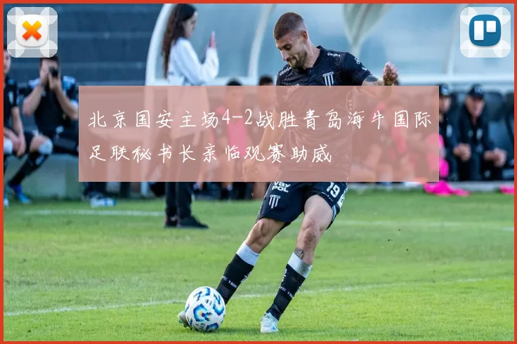 北京国安主场4-2战胜青岛海牛国际足联秘书长亲临观赛助威
