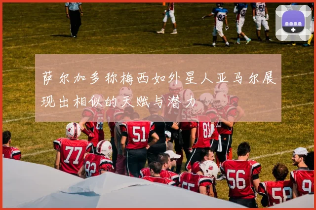 萨尔加多称梅西如外星人亚马尔展现出相似的天赋与潜力