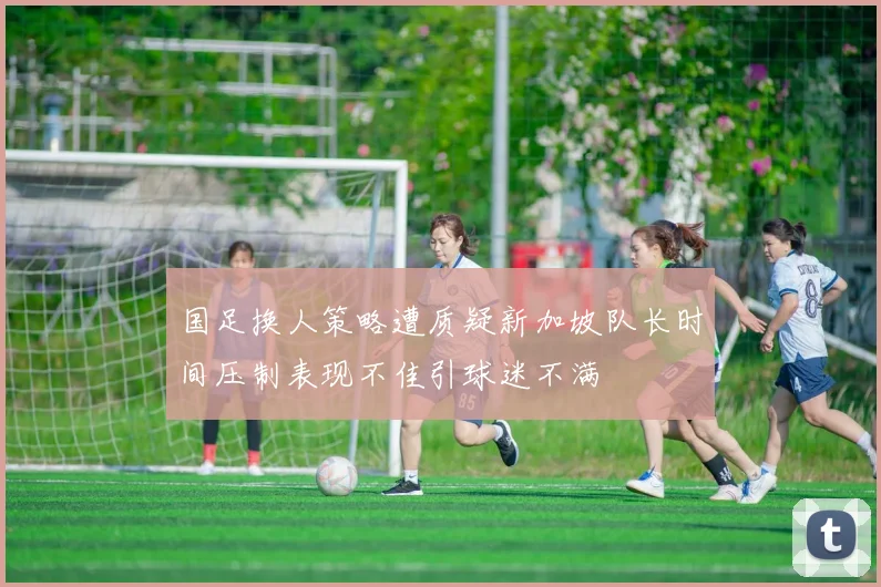 国足换人策略遭质疑新加坡队长时间压制表现不佳引球迷不满