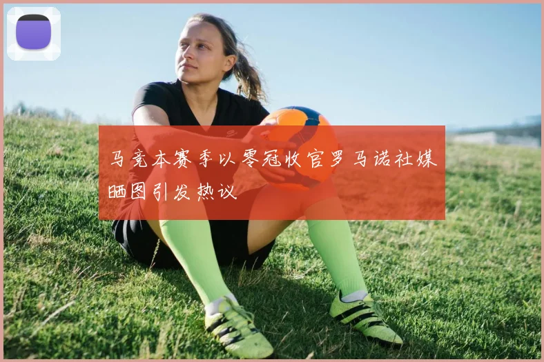 马竞本赛季以零冠收官罗马诺社媒晒图引发热议