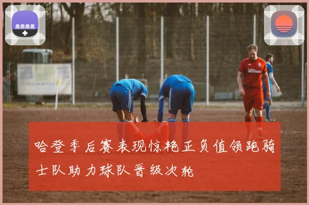 哈登季后赛表现惊艳正负值领跑骑士队助力球队晋级次轮