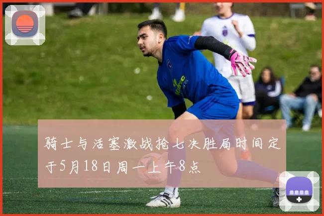 骑士与活塞激战抢七决胜局时间定于5月18日周一上午8点