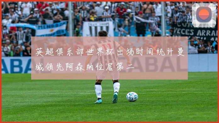 英超俱乐部世界杯出场时间统计曼城领先阿森纳位居第二