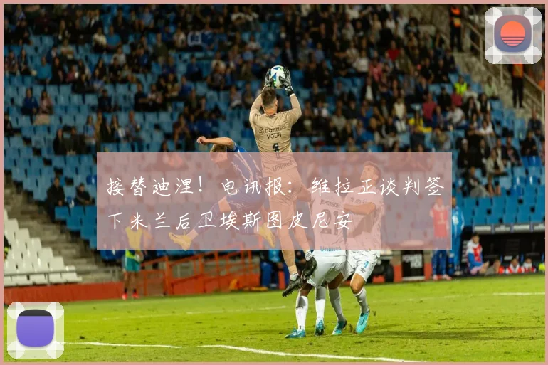 接替迪涅！电讯报：维拉正谈判签下米兰后卫埃斯图皮尼安