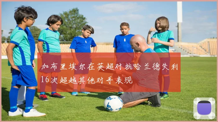 加布里埃尔在英超对抗哈兰德失利16次超越其他对手表现