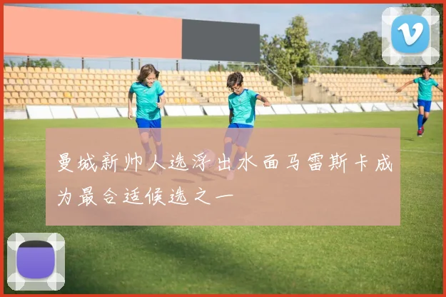 曼城新帅人选浮出水面马雷斯卡成为最合适候选之一
