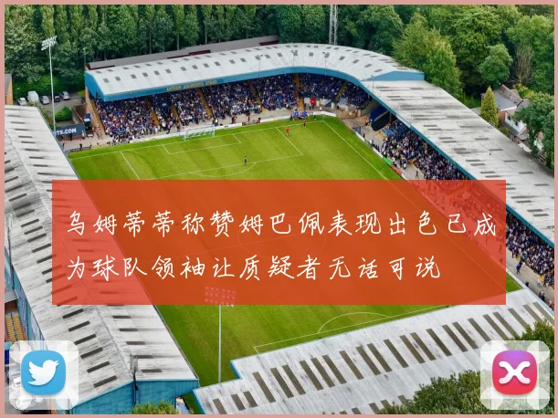 乌姆蒂蒂称赞姆巴佩表现出色已成为球队领袖让质疑者无话可说