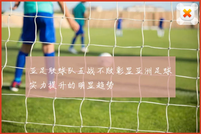 亚足联球队五战不败彰显亚洲足球实力提升的明显趋势