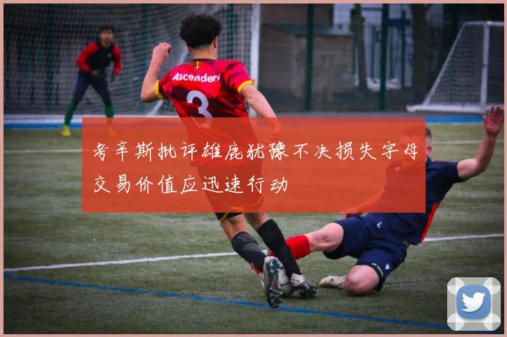 考辛斯批评雄鹿犹豫不决损失字母交易价值应迅速行动