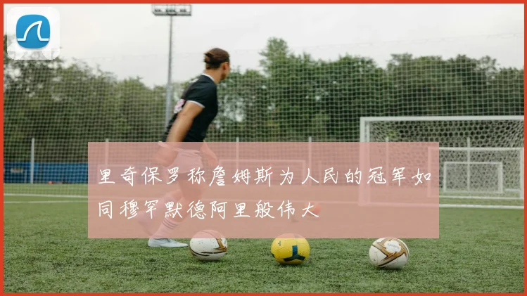 里奇保罗称詹姆斯为人民的冠军如同穆罕默德阿里般伟大