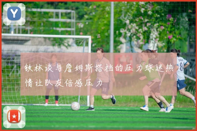 铁林谈与詹姆斯搭档的压力球迷热情让队友倍感压力