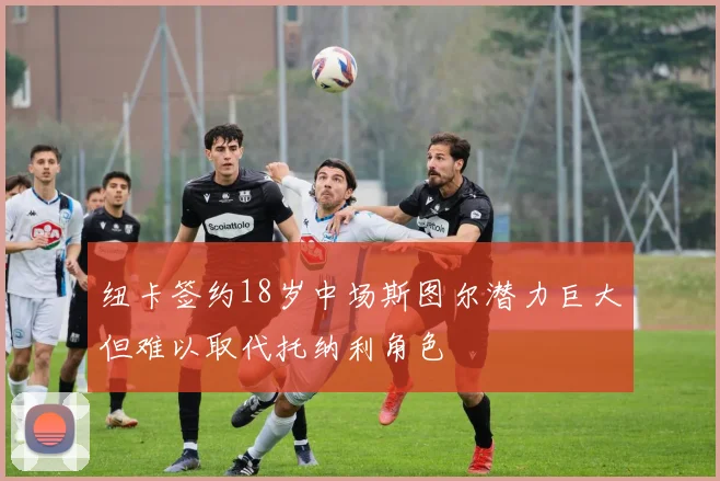 纽卡签约18岁中场斯图尔潜力巨大但难以取代托纳利角色