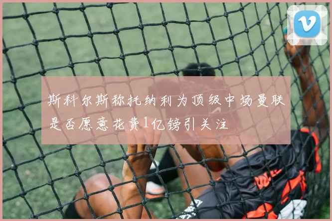 斯科尔斯称托纳利为顶级中场曼联是否愿意花费1亿镑引关注
