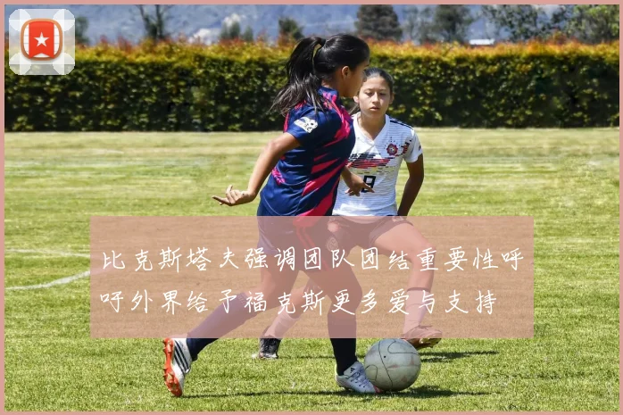比克斯塔夫强调团队团结重要性呼吁外界给予福克斯更多爱与支持