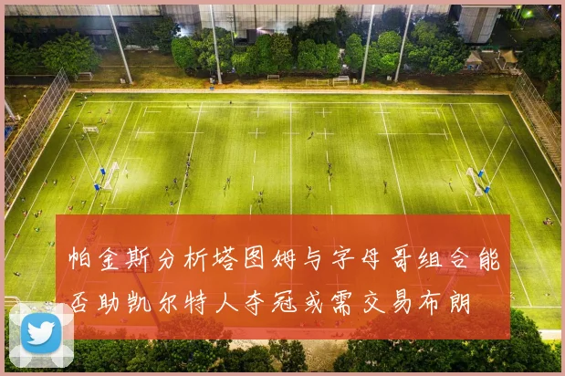 帕金斯分析塔图姆与字母哥组合能否助凯尔特人夺冠或需交易布朗