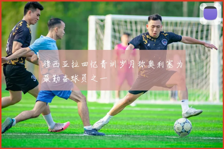 穆西亚拉回忆青训岁月称奥利塞为最勤奋球员之一