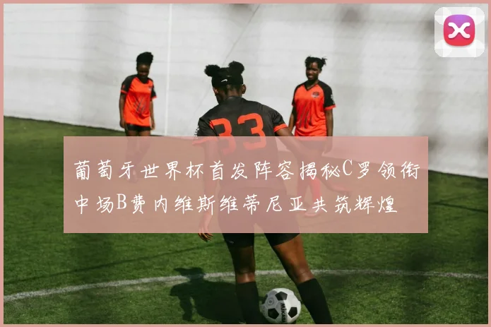 葡萄牙世界杯首发阵容揭秘C罗领衔中场B费内维斯维蒂尼亚共筑辉煌