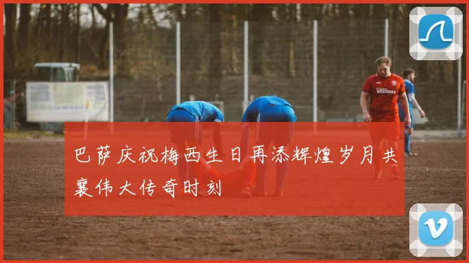 巴萨庆祝梅西生日再添辉煌岁月共襄伟大传奇时刻