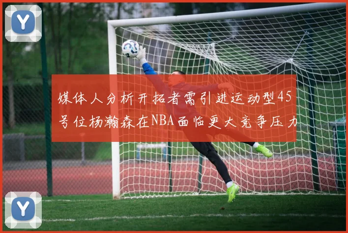 媒体人分析开拓者需引进运动型45号位杨瀚森在NBA面临更大竞争压力