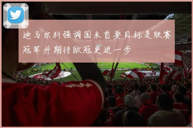 迪马尔科强调国米首要目标是联赛冠军并期待欧冠更进一步