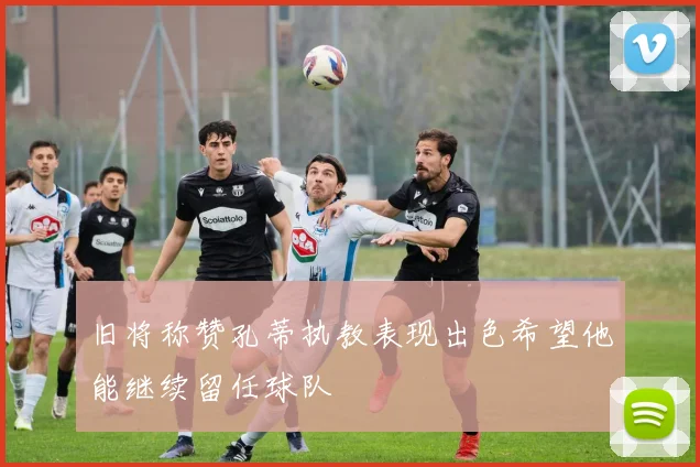 旧将称赞孔蒂执教表现出色希望他能继续留任球队