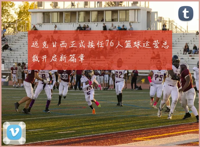 迈克甘西正式接任76人篮球运营总裁开启新篇章