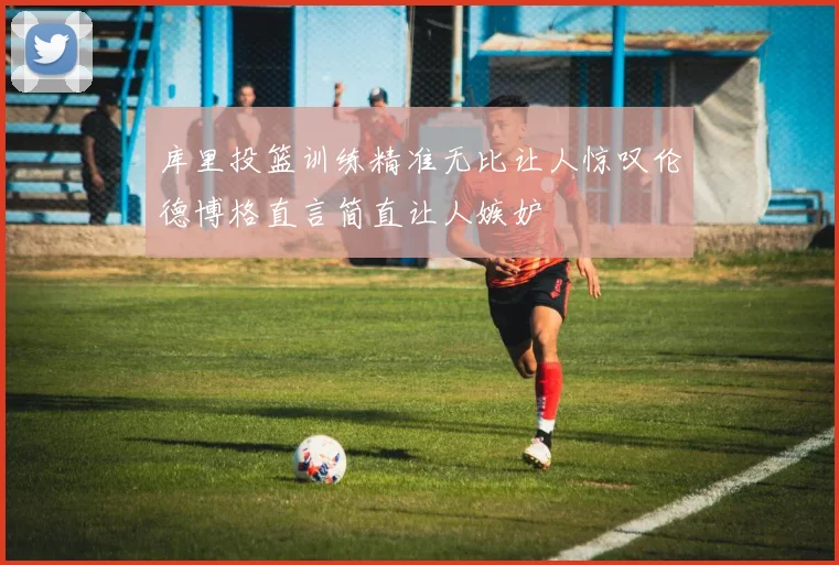 库里投篮训练精准无比让人惊叹伦德博格直言简直让人嫉妒