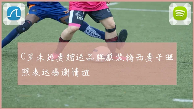 C罗未婚妻赠送品牌服装梅西妻子晒照表达感谢情谊