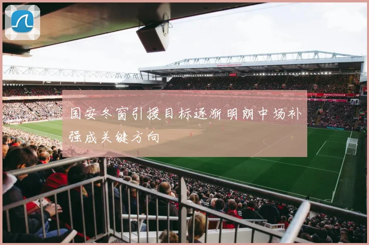 国安冬窗引援目标逐渐明朗中场补强成关键方向
